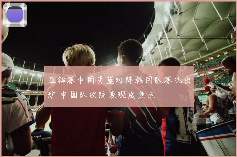 亚锦赛中国男篮对阵韩国队赛况出炉 中国队攻防表现成焦点