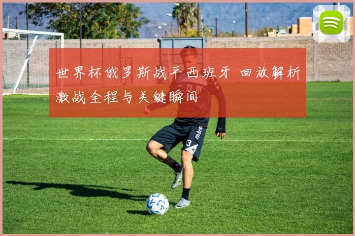 世界杯俄罗斯战平西班牙 回放解析激战全程与关键瞬间