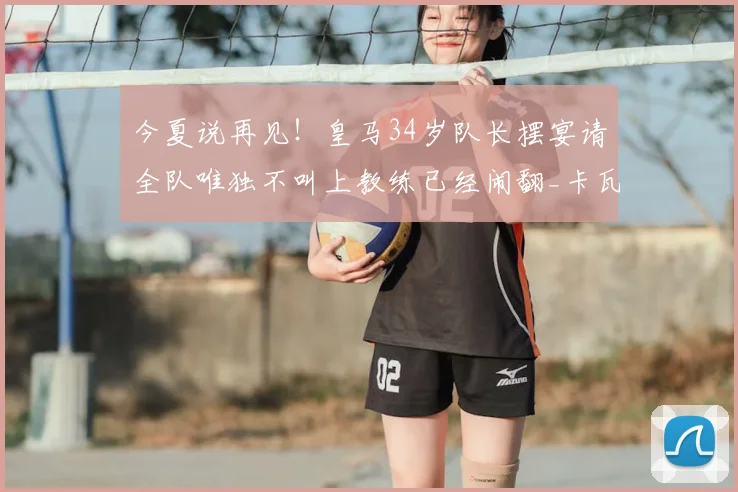 今夏说再见！皇马34岁队长摆宴请全队唯独不叫上教练已经闹翻_卡瓦哈尔_阿韦洛_本赛季
