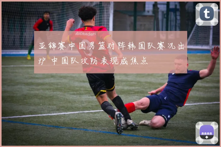 亚锦赛中国男篮对阵韩国队赛况出炉 中国队攻防表现成焦点