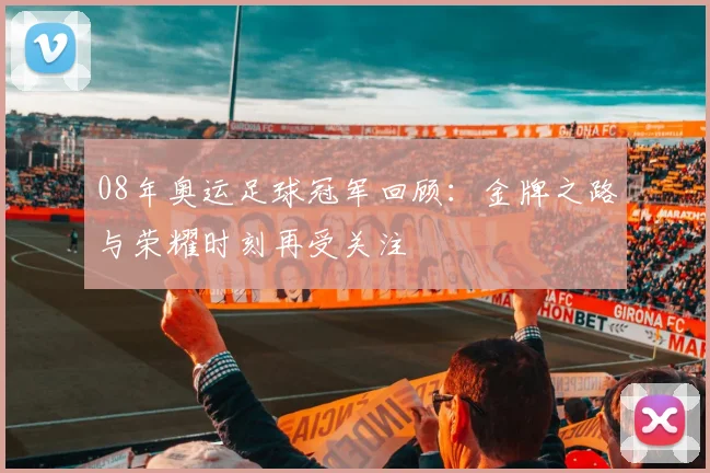 08年奥运足球冠军回顾：金牌之路与荣耀时刻再受关注