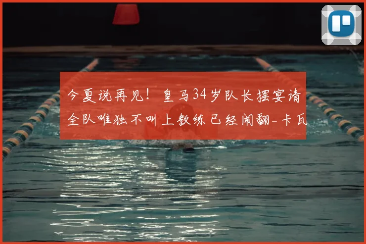 今夏说再见！皇马34岁队长摆宴请全队唯独不叫上教练已经闹翻_卡瓦哈尔_阿韦洛_本赛季