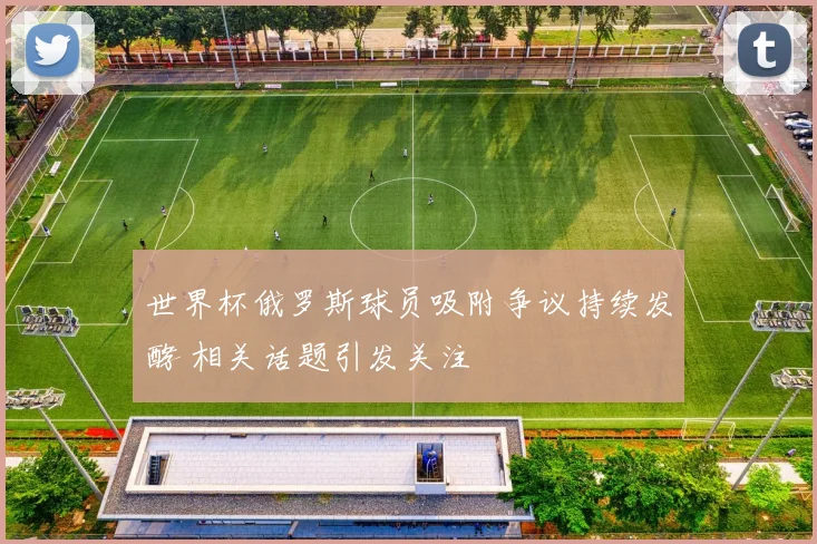 世界杯俄罗斯球员吸附争议持续发酵 相关话题引发关注