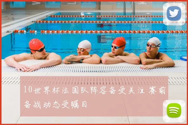 10世界杯法国队阵容备受关注 赛前备战动态受瞩目