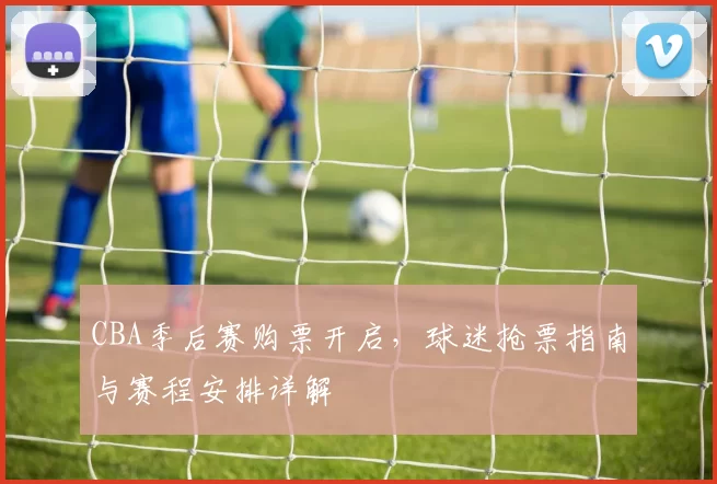 CBA季后赛购票开启，球迷抢票指南与赛程安排详解