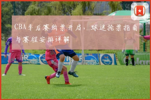 CBA季后赛购票开启,球迷抢票指南与赛程安排详解