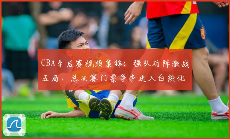 CBA季后赛视频集锦：强队对阵激战五局，总决赛门票争夺进入白热化
