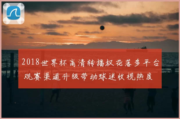 2018世界杯高清转播权花落多平台 观赛渠道升级带动球迷收视热度