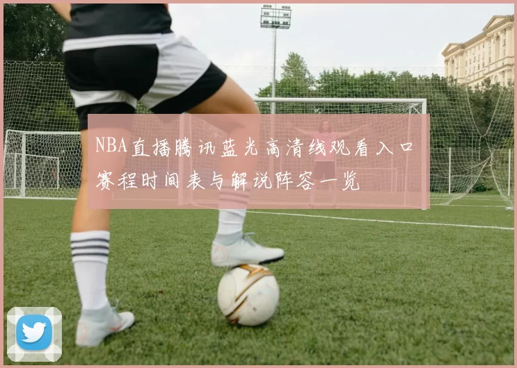 NBA直播腾讯蓝光高清线观看入口 赛程时间表与解说阵容一览