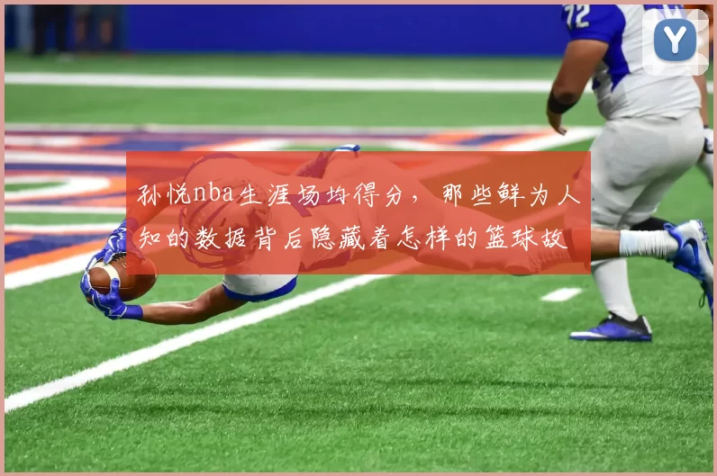 孙悦nba生涯场均得分，那些鲜为人知的数据背后隐藏着怎样的篮球故事？