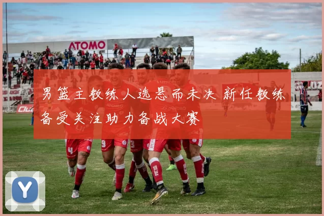 男篮主教练人选悬而未决 新任教练备受关注助力备战大赛