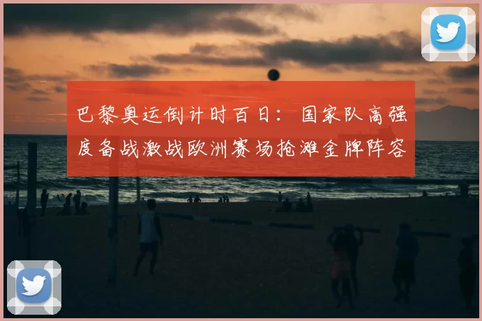 巴黎奥运倒计时百日：国家队高强度备战激战欧洲赛场抢滩金牌阵容揭晓
