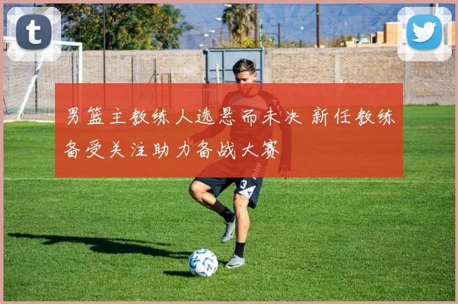 男篮主教练人选悬而未决 新任教练备受关注助力备战大赛