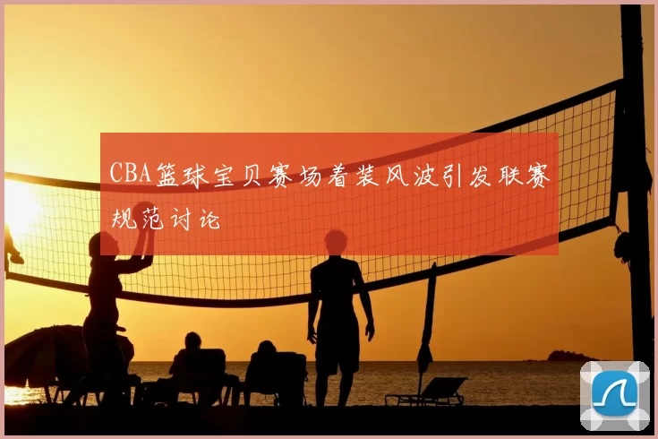 CBA篮球宝贝赛场着装风波引发联赛规范讨论