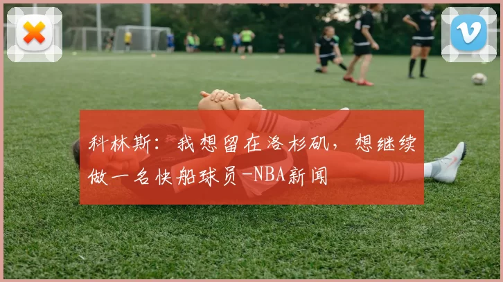 科林斯：我想留在洛杉矶，想继续做一名快船球员-NBA新闻