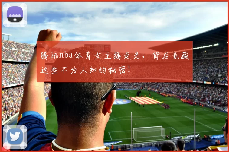 腾讯nba体育女主播走光，背后竟藏这些不为人知的秘密！