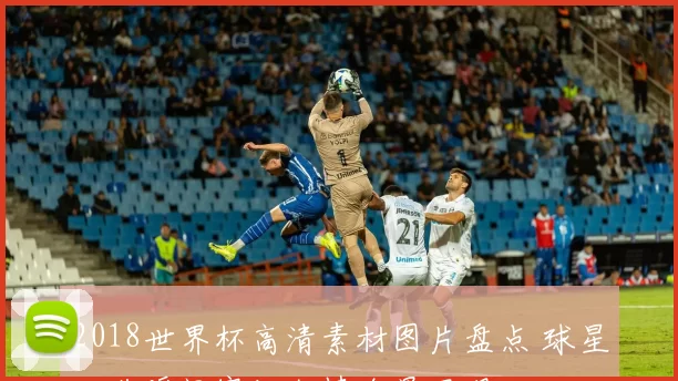 2018世界杯高清素材图片盘点 球星经典瞬间赛场激情全景呈现