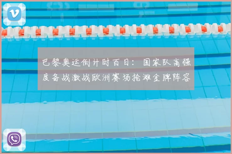 巴黎奥运倒计时百日：国家队高强度备战激战欧洲赛场抢滩金牌阵容揭晓