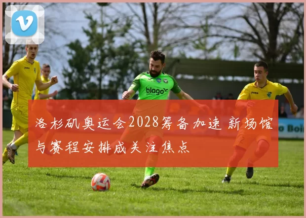 洛杉矶奥运会2028筹备加速 新场馆与赛程安排成关注焦点