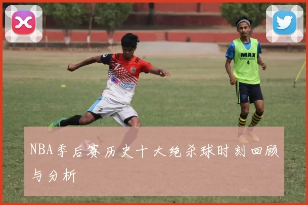 NBA季后赛历史十大绝杀球时刻回顾与分析