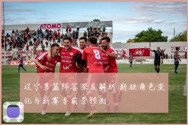 辽宁男篮阵容深度解析 新核角色变化与新赛季前景预测