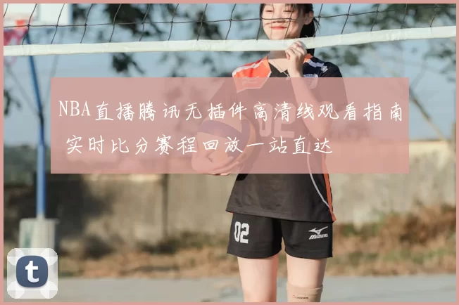 NBA直播腾讯无插件高清线观看指南 实时比分赛程回放一站直达