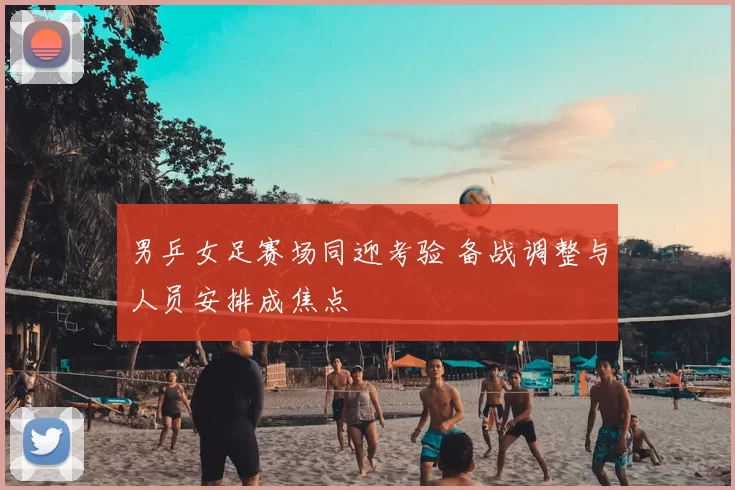 男乒女足赛场同迎考验 备战调整与人员安排成焦点