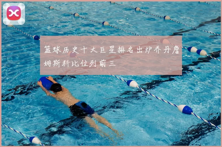 篮球历史十大巨星排名出炉乔丹詹姆斯科比位列前三