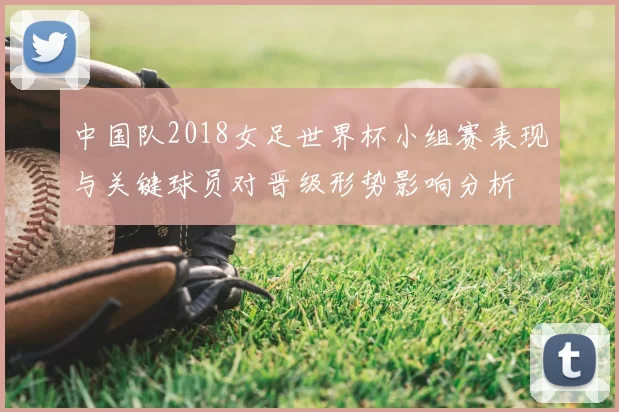 中国队2018女足世界杯小组赛表现与关键球员对晋级形势影响分析