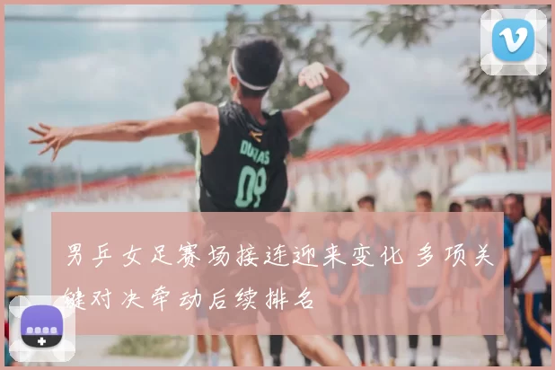 男乒女足赛场接连迎来变化 多项关键对决牵动后续排名