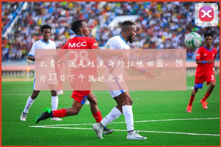 北青：国足结束海外拉练回国，预计27日下午抵达北京