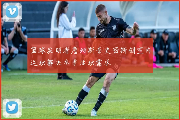 篮球发明者詹姆斯奈史密斯创室内运动解决冬季活动需求