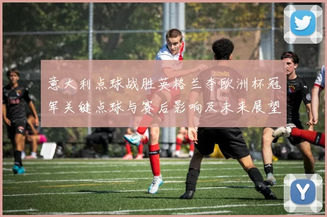 意大利点球战胜英格兰夺欧洲杯冠军关键点球与赛后影响及未来展望