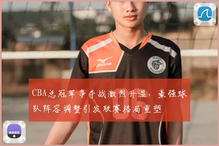 CBA总冠军争夺战激烈升温,豪强球队阵容调整引发联赛格局重塑