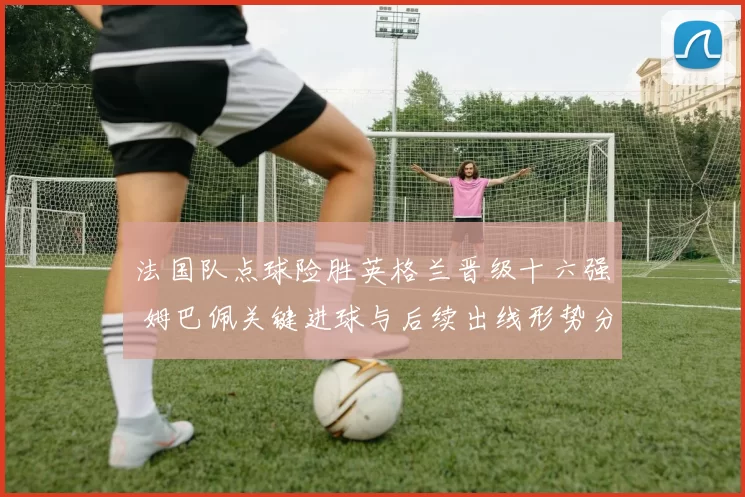 法国队点球险胜英格兰晋级十六强 姆巴佩关键进球与后续出线形势分析