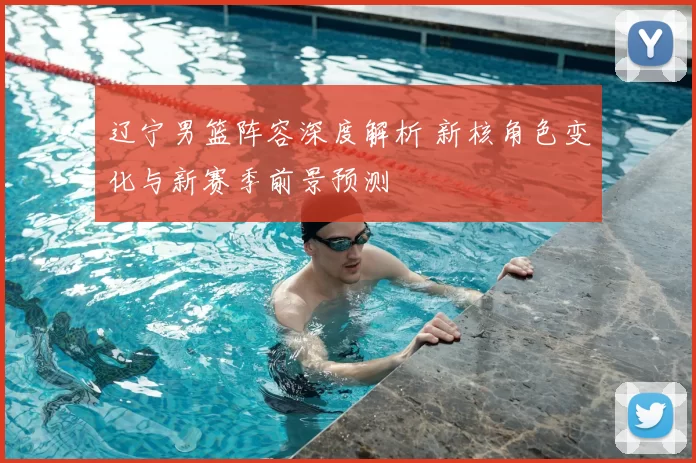 辽宁男篮阵容深度解析 新核角色变化与新赛季前景预测