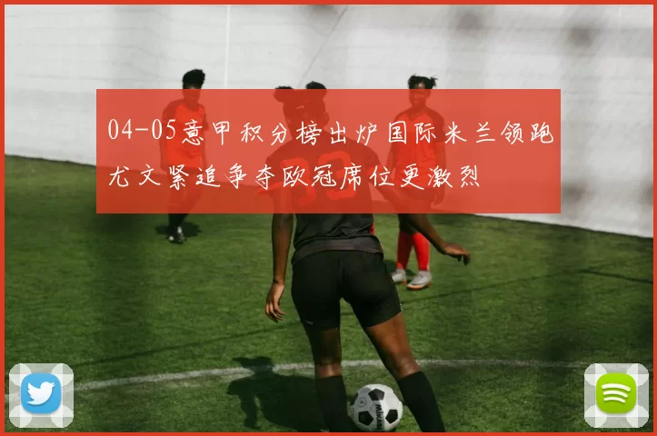 04-05意甲积分榜出炉国际米兰领跑尤文紧追争夺欧冠席位更激烈