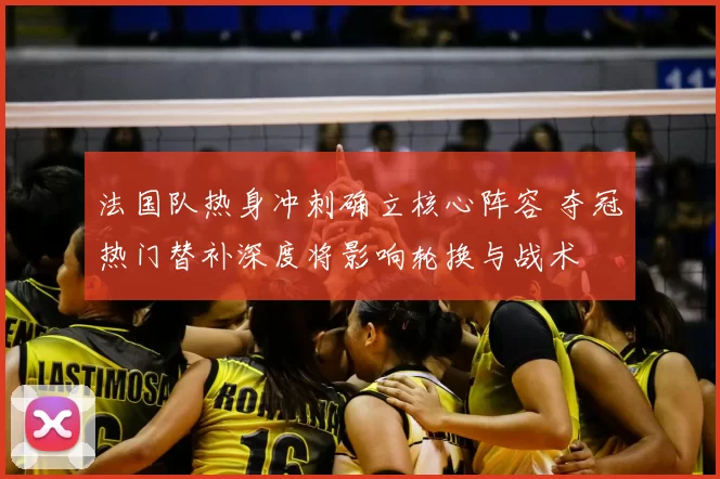 法国队热身冲刺确立核心阵容 夺冠热门替补深度将影响轮换与战术