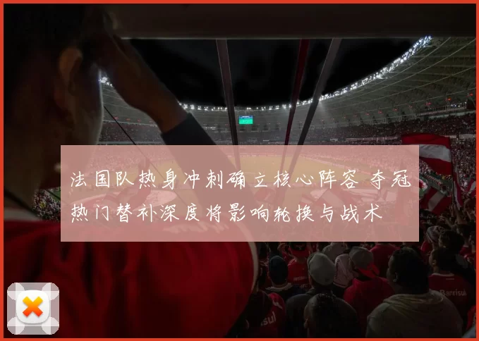 法国队热身冲刺确立核心阵容 夺冠热门替补深度将影响轮换与战术