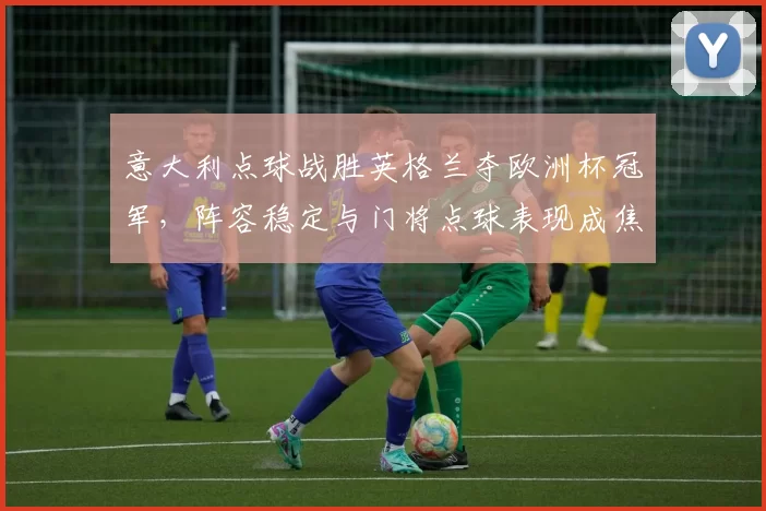 意大利点球战胜英格兰夺欧洲杯冠军，阵容稳定与门将点球表现成焦点