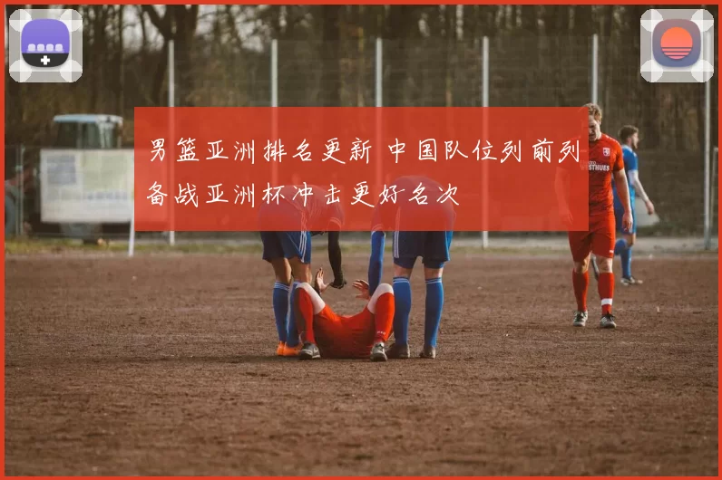男篮亚洲排名更新 中国队位列前列备战亚洲杯冲击更好名次