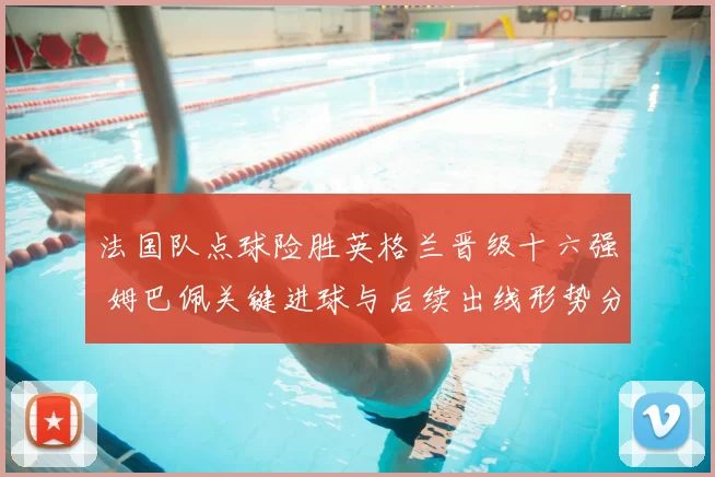 法国队点球险胜英格兰晋级十六强 姆巴佩关键进球与后续出线形势分析