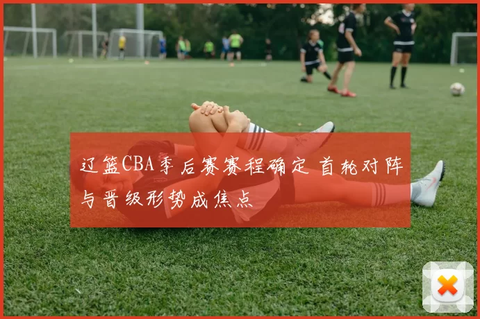 辽篮CBA季后赛赛程确定 首轮对阵与晋级形势成焦点