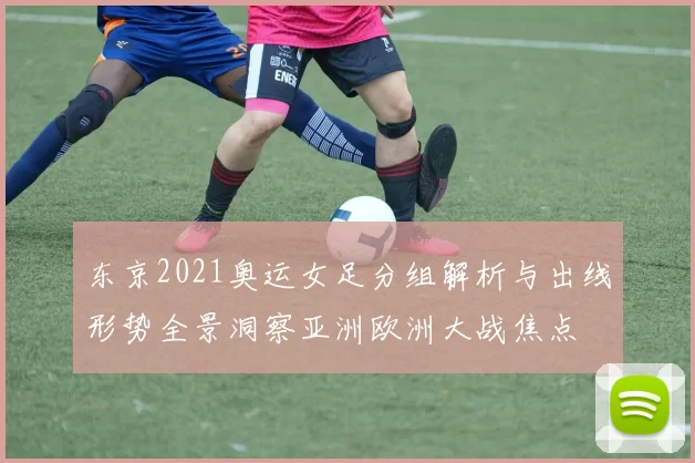 东京2021奥运女足分组解析与出线形势全景洞察亚洲欧洲大战焦点
