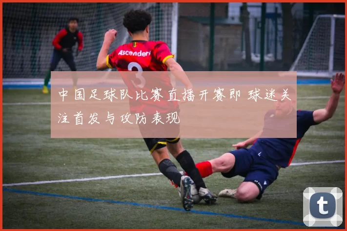 中国足球队比赛直播开赛即 球迷关注首发与攻防表现