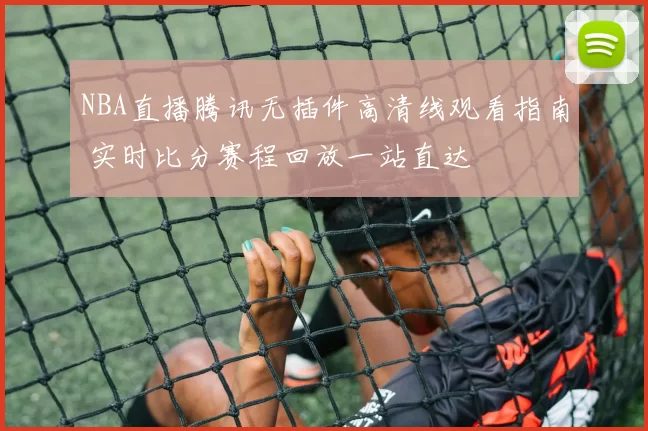NBA直播腾讯无插件高清线观看指南 实时比分赛程回放一站直达