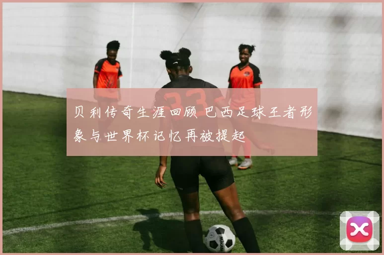 贝利传奇生涯回顾 巴西足球王者形象与世界杯记忆再被提起