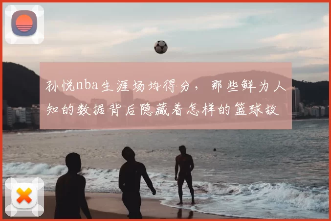 孙悦nba生涯场均得分，那些鲜为人知的数据背后隐藏着怎样的篮球故事？