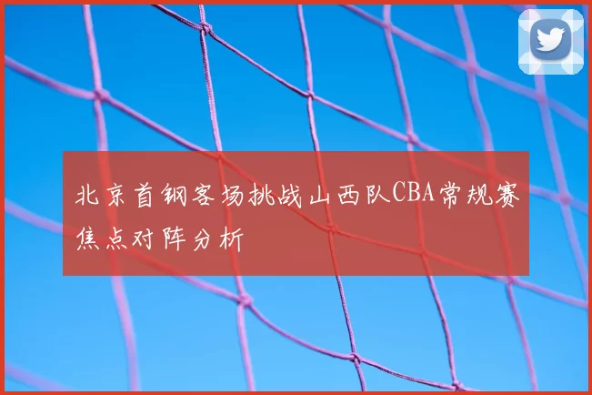 北京首钢客场挑战山西队CBA常规赛焦点对阵分析