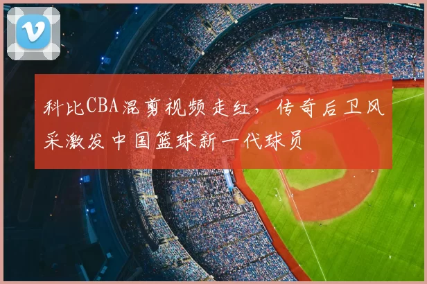 科比CBA混剪视频走红，传奇后卫风采激发中国篮球新一代球员